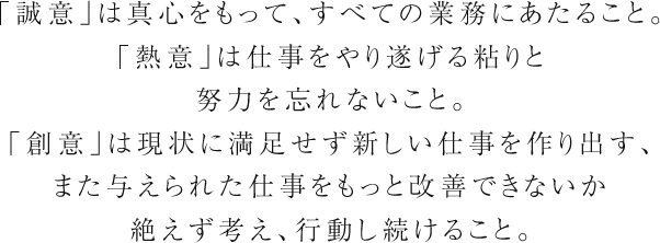 ｢誠意｣は真心をもって、すべての業務にあたること。｢熱意｣は仕事をやり遂げる粘りと努力を忘れないこと。｢創意｣は現状に満足せず新しい仕事を作り出す、また与えられた仕事をもっと改善できないか絶えず考え、行動し続けること。