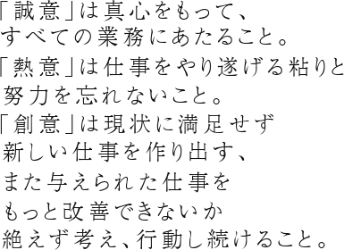 ｢誠意｣は真心をもって、すべての業務にあたること。｢熱意｣は仕事をやり遂げる粘りと努力を忘れないこと。｢創意｣は現状に満足せず新しい仕事を作り出す、また与えられた仕事をもっと改善できないか絶えず考え、行動し続けること。