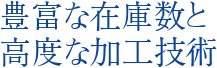 豊富な在庫数と高度な加工技術