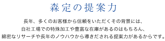 森定の提案力　長年、多くのお客様から信頼をいただくその背景には、自社工場での特殊加工や豊富な在庫があるのはもちろん、綿密なリサーチや長年のノウハウから導きだされる提案力があるからです。